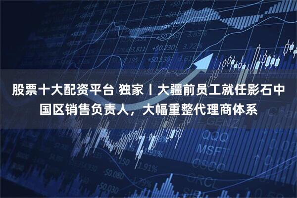 股票十大配资平台 独家丨大疆前员工就任影石中国区销售负责人，大幅重整代理商体系