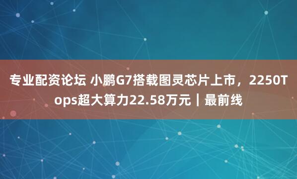 专业配资论坛 小鹏G7搭载图灵芯片上市，2250Tops超大算力22.58万元｜最前线