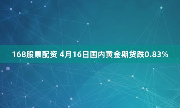 168股票配资 4月16日国内黄金期货跌0.83%