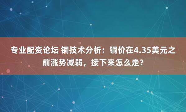 专业配资论坛 铜技术分析：铜价在4.35美元之前涨势减弱，接下来怎么走？