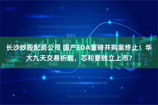 长沙炒股配资公司 国产EDA重磅并购案终止！华大九天交易折戟，芯和要独立上市？