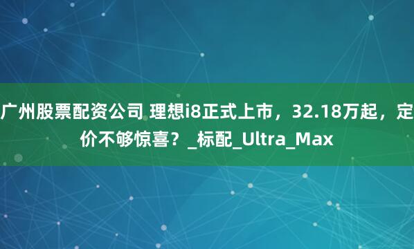 广州股票配资公司 理想i8正式上市，32.18万起，定价不够惊喜？_标配_Ultra_Max