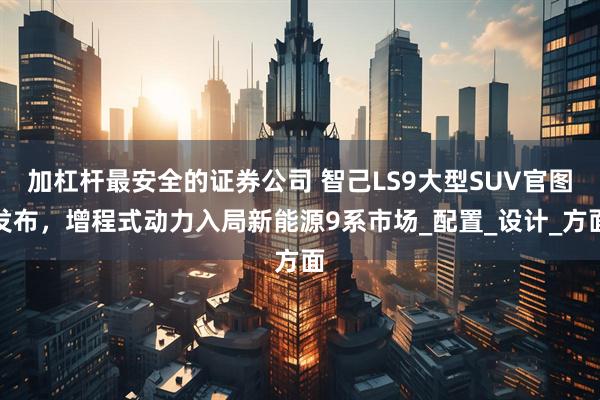 加杠杆最安全的证券公司 智己LS9大型SUV官图发布，增程式动力入局新能源9系市场_配置_设计_方面