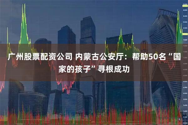 广州股票配资公司 内蒙古公安厅：帮助50名“国家的孩子”寻根成功
