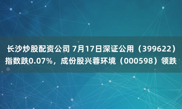 长沙炒股配资公司 7月17日深证公用（399622）指数跌0.07%，成份股兴蓉环境（000598）领跌
