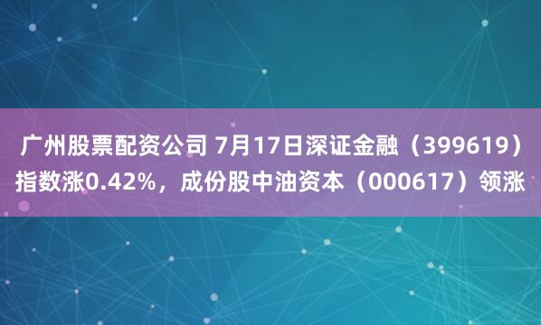 广州股票配资公司 7月17日深证金融（399619）指数涨0.42%，成份股中油资本（000617）领涨