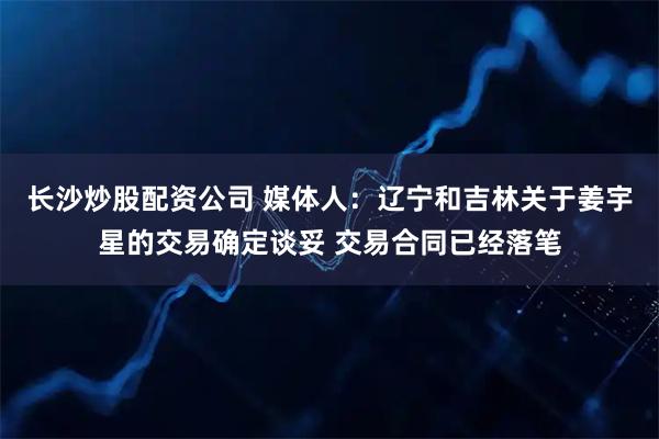 长沙炒股配资公司 媒体人：辽宁和吉林关于姜宇星的交易确定谈妥 交易合同已经落笔