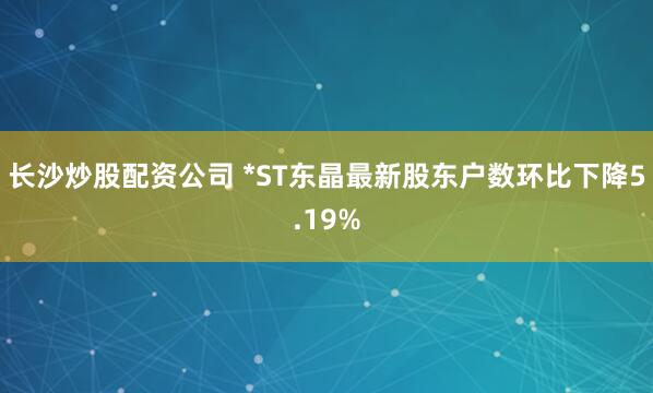 长沙炒股配资公司 *ST东晶最新股东户数环比下降5.19%