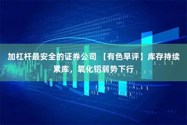 加杠杆最安全的证券公司 【有色早评】库存持续累库，氧化铝弱势下行