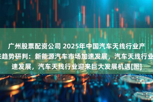 广州股票配资公司 2025年中国汽车天线行业产业链、市场规模及未来趋势研判：新能源汽车市场加速发展，汽车天线行业迎来巨大发展机遇[图]