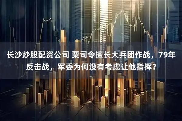 长沙炒股配资公司 粟司令擅长大兵团作战，79年反击战，军委为何没有考虑让他指挥？