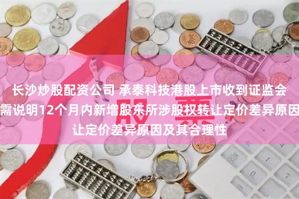 长沙炒股配资公司 承泰科技港股上市收到证监会反馈意见：需说明12个月内新增股东所涉股权转让定价差异原因及其合理性