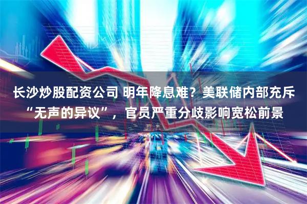 长沙炒股配资公司 明年降息难？美联储内部充斥“无声的异议”，官员严重分歧影响宽松前景