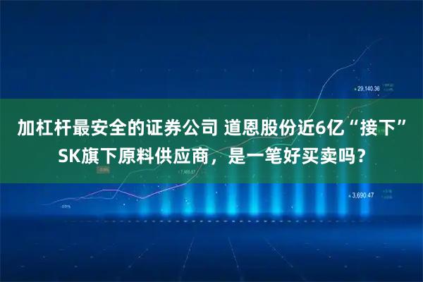 加杠杆最安全的证券公司 道恩股份近6亿“接下”SK旗下原料供应商，是一笔好买卖吗？