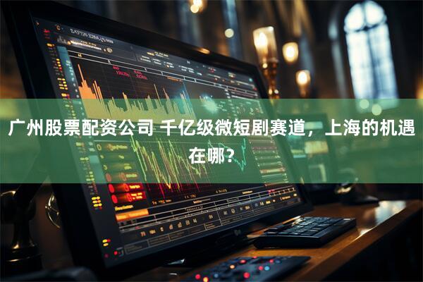 广州股票配资公司 千亿级微短剧赛道，上海的机遇在哪？