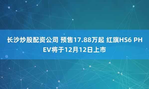 长沙炒股配资公司 预售17.88万起 红旗HS6 PHEV将于12月12日上市