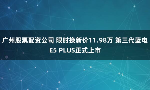 广州股票配资公司 限时换新价11.98万 第三代蓝电E5 PLUS正式上市