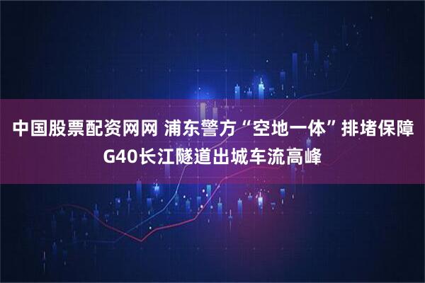 中国股票配资网网 浦东警方“空地一体”排堵保障G40长江隧道出城车流高峰