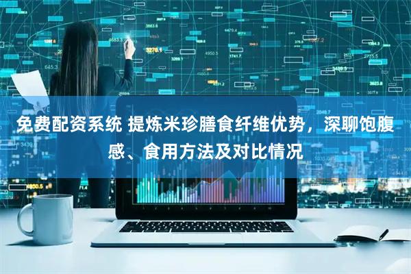 免费配资系统 提炼米珍膳食纤维优势，深聊饱腹感、食用方法及对比情况