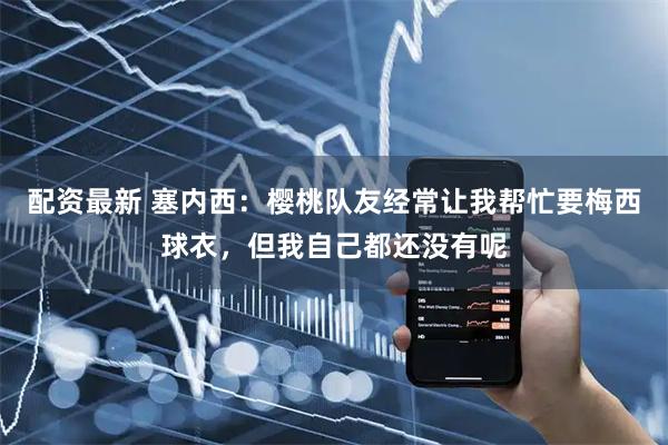 配资最新 塞内西：樱桃队友经常让我帮忙要梅西球衣，但我自己都还没有呢