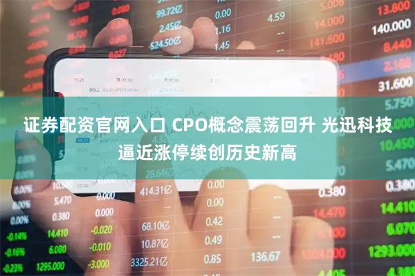 证券配资官网入口 CPO概念震荡回升 光迅科技逼近涨停续创历史新高
