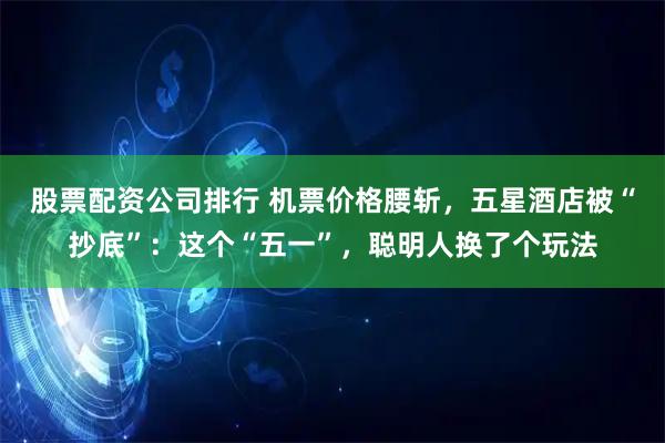股票配资公司排行 机票价格腰斩，五星酒店被“抄底”：这个“五一”，聪明人换了个玩法