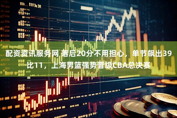 配资资讯服务网 落后20分不用担心，单节飙出39比11，上海男篮强势晋级CBA总决赛