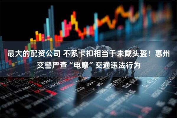 最大的配资公司 不系卡扣相当于未戴头盔！惠州交警严查“电摩”交通违法行为