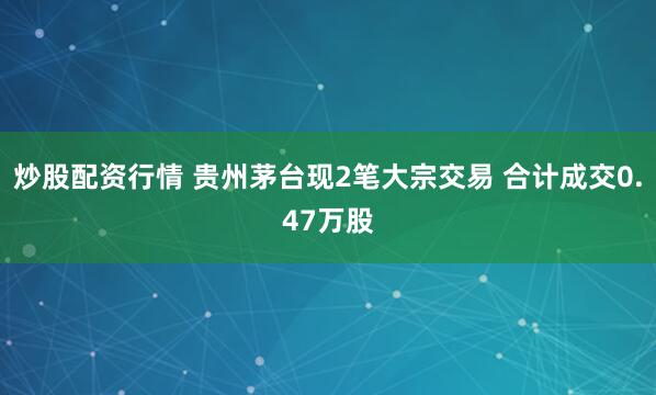 炒股配资行情 贵州茅台现2笔大宗交易 合计成交0.47万股