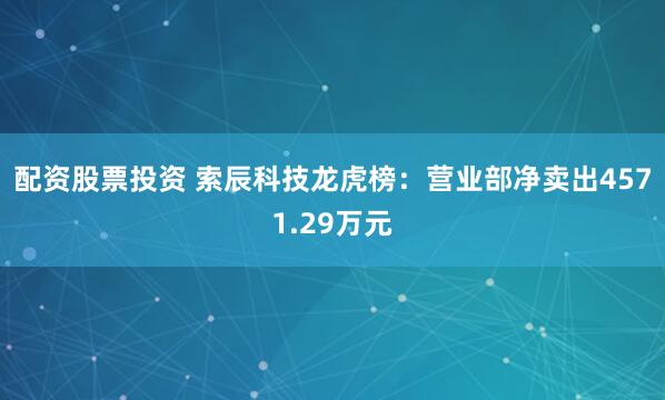 配资股票投资 索辰科技龙虎榜：营业部净卖出4571.29万元