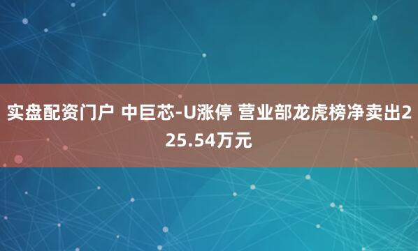 实盘配资门户 中巨芯-U涨停 营业部龙虎榜净卖出225.54万元