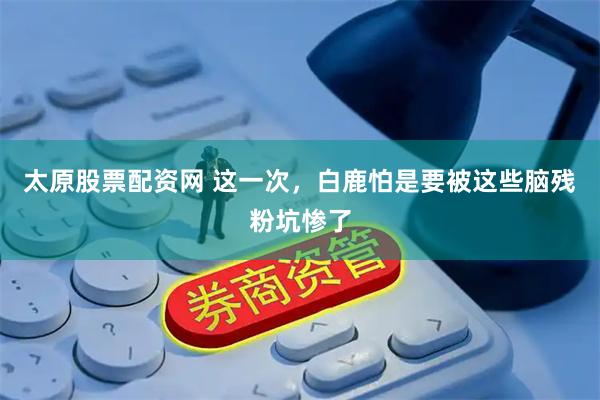 太原股票配资网 这一次，白鹿怕是要被这些脑残粉坑惨了