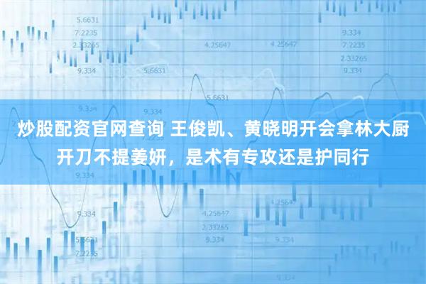 炒股配资官网查询 王俊凯、黄晓明开会拿林大厨开刀不提姜妍，是术有专攻还是护同行